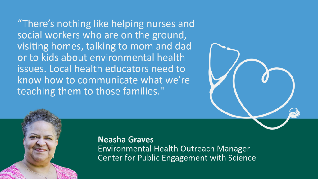 Rectangular graphic is Carolina blue on top and dark green on the bottom. A quote in blue reads, "There's nothing like helping nurses and social workers who are on the ground, visiting homes, talking to mom and dad or to kids about environmental health issues. Local health educators need to know how to communicate what we're teaching them to those families." In the green space below, the quote is credited to Neasha Graves, Environmental Health Outreach Manager, Center for Public Engagement with Science. There is a photo of Graves on the left bottom of the graphic, and a drawing of a stethoscope with a heart on the right.