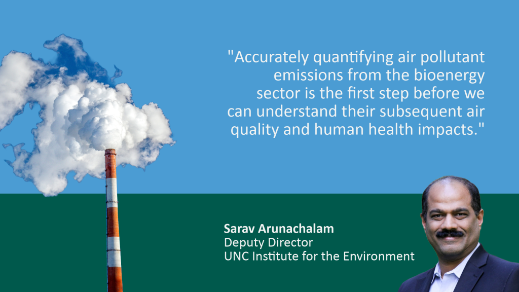 Rectangular graphic is Carolina blue on top and dark green on the bottom. A quote in blue reads, "Accurately quantifying air pollutant emissions from the bioenergy sector is the first step before we can understand their subsequent air quality and human health impacts." In the green space below, the quote is credited to Sarav Arunachalam, Deputy Director of the UNC Institute for the Environment. There is a photo of Arunachalam on the right bottom of the graphic, and a photo of a factory emitting smoke in the left corner.